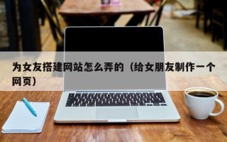 赤壁为女友搭建网站怎么弄的（给女朋友制作一个网页）
