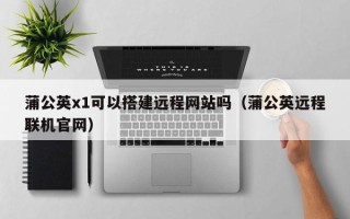 赤壁蒲公英x1可以搭建远程网站吗（蒲公英远程联机官网）